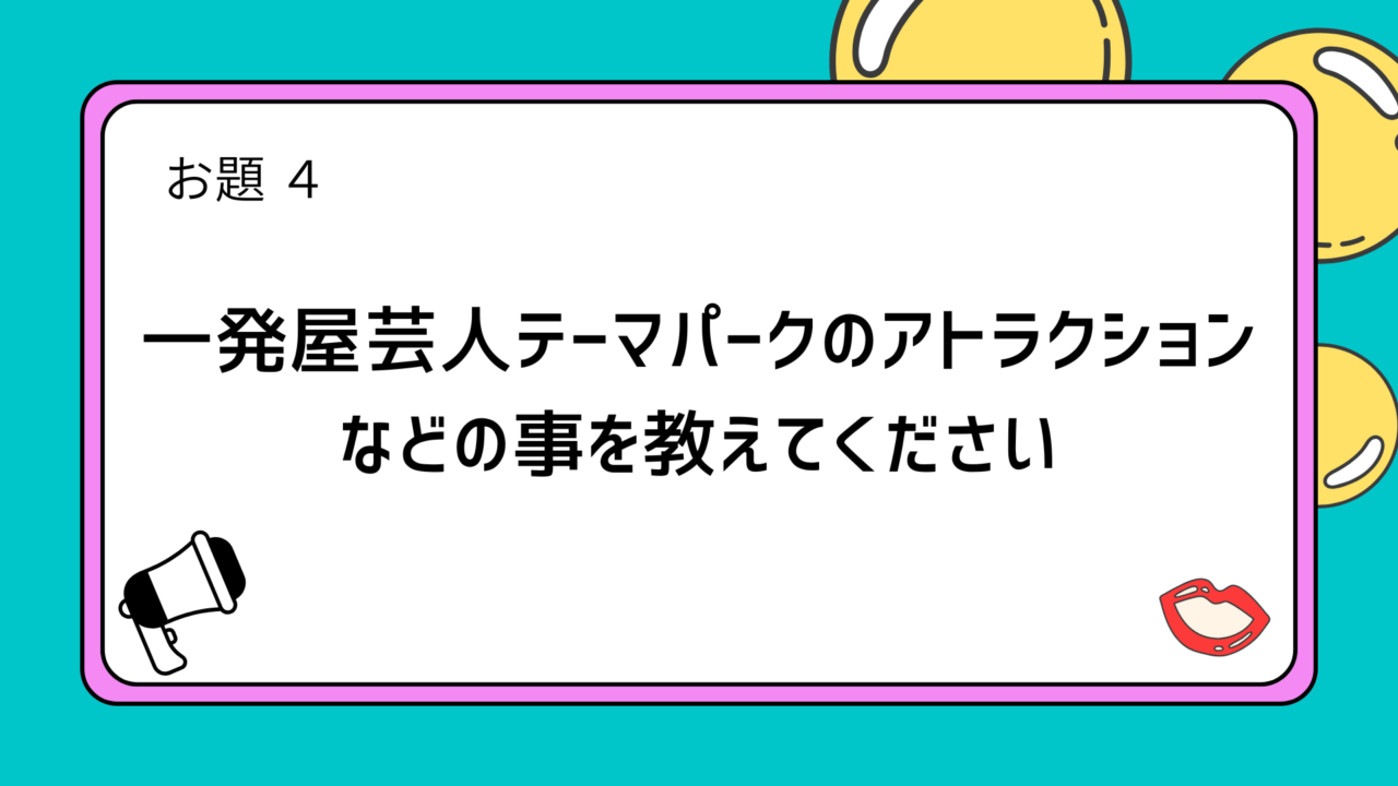 お題4「一発屋芸人テーマパークのアトラクションなどの事を教えてください」