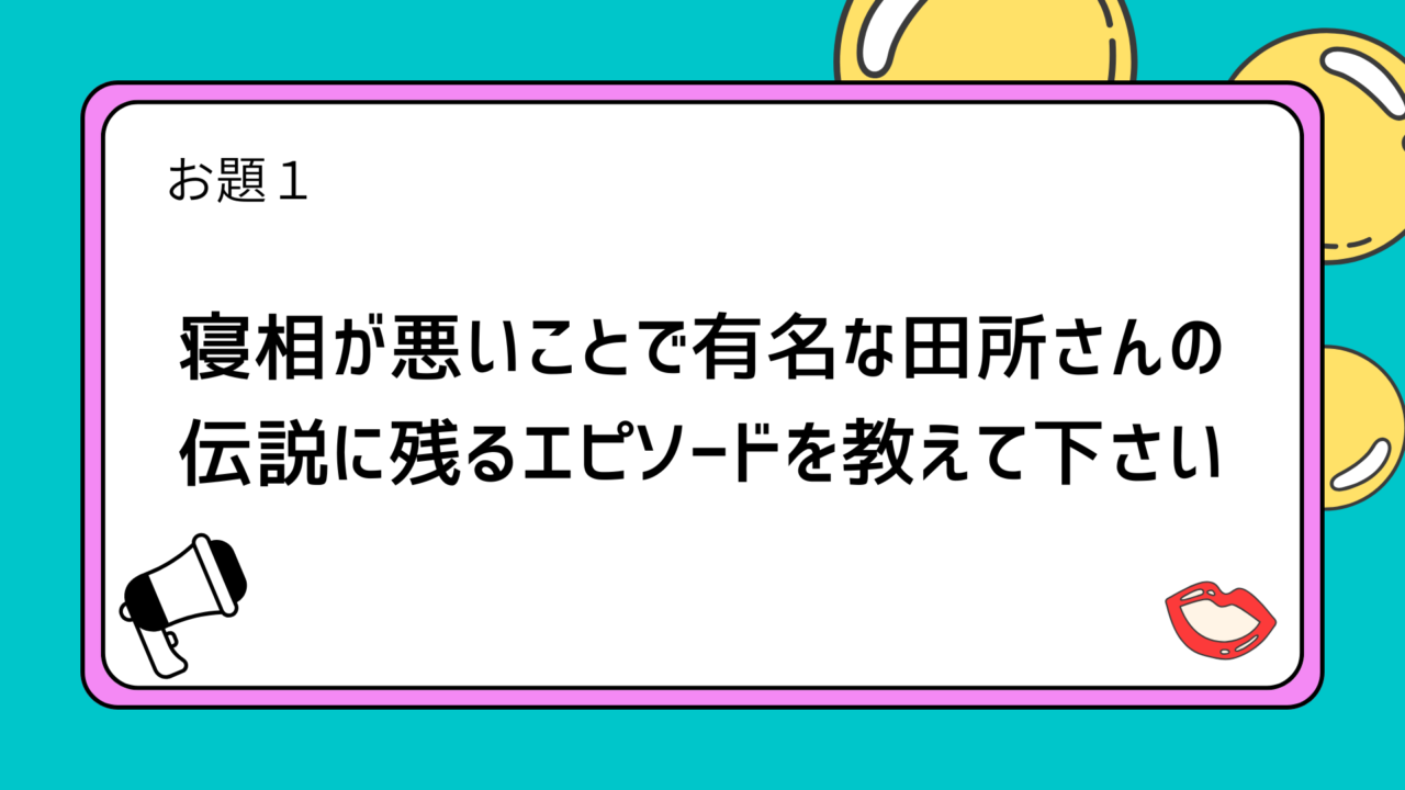 お題１：寝相が悪いことで有名な田所さんの伝説に残るエピソードを教えて下さい