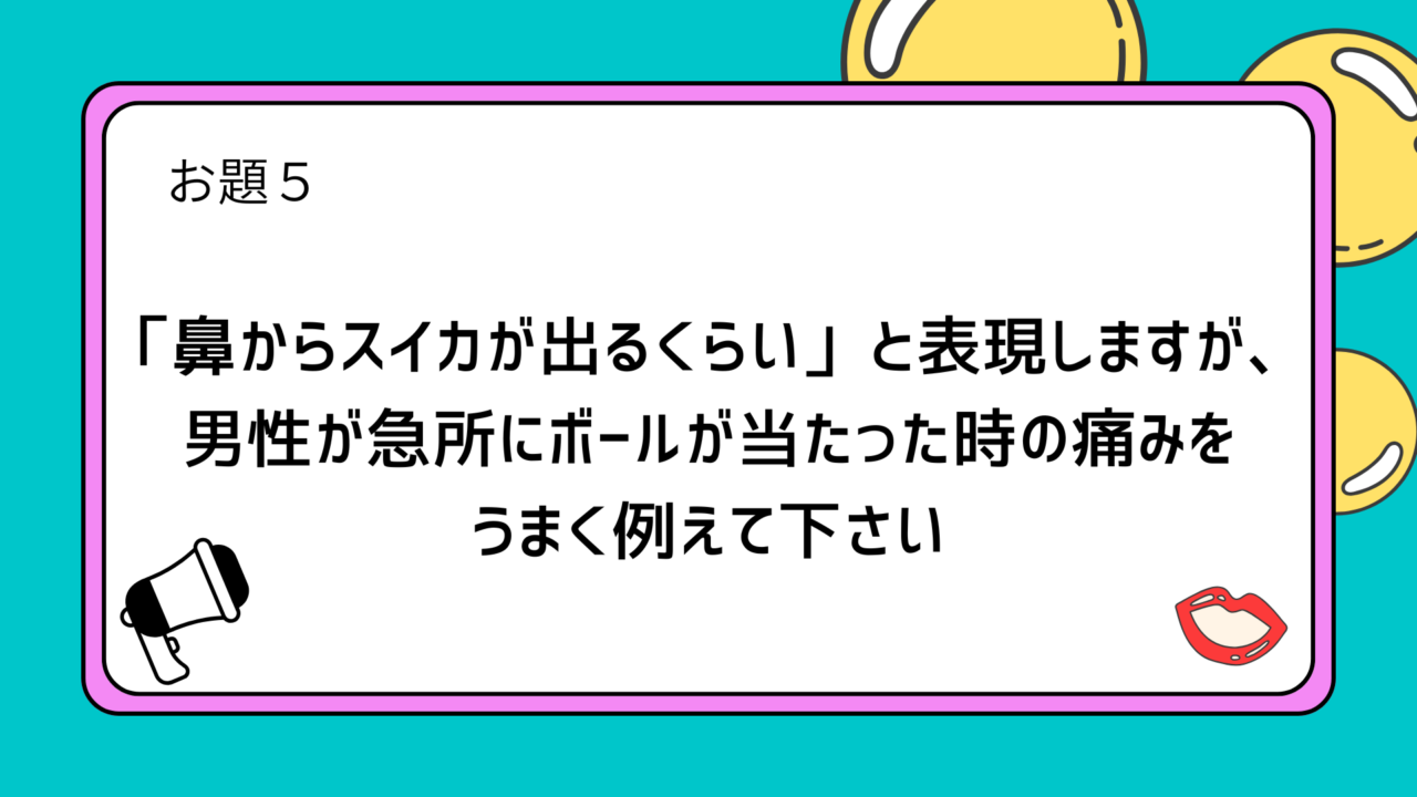 お題５：「鼻からスイカが出るくらい」と表現しますが、男性が急所にボールが当たった時の痛みをうまく例えて下さい