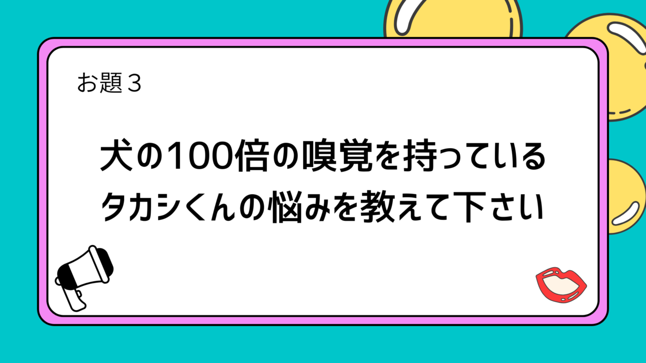 お題3:犬の100倍の嗅覚を持っているタカシくんの悩みを教えて下さい
