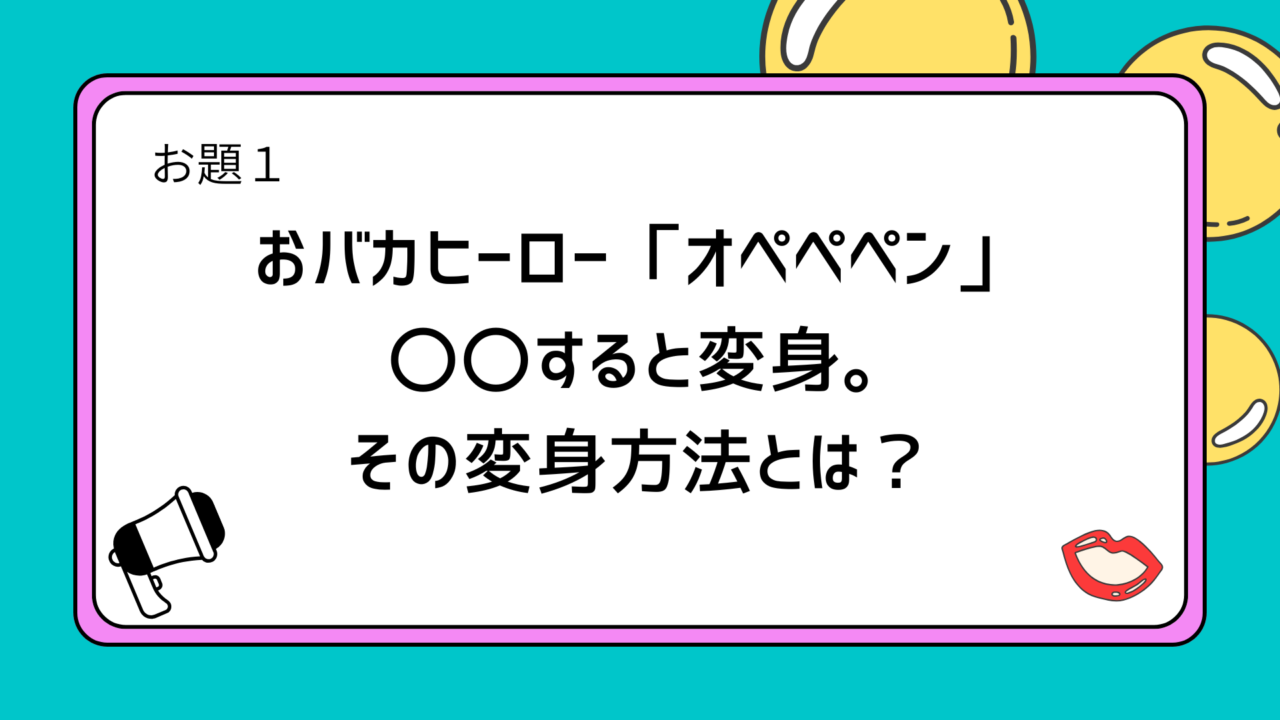 お題1：おバカヒーロー「オペペペン」 〇〇すると変身。その変身方法とは？