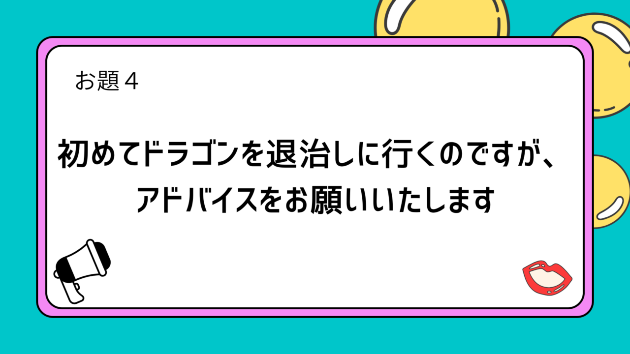 お題4：初めてドラゴンを退治しに行くのですが、アドバイスをお願いいたします