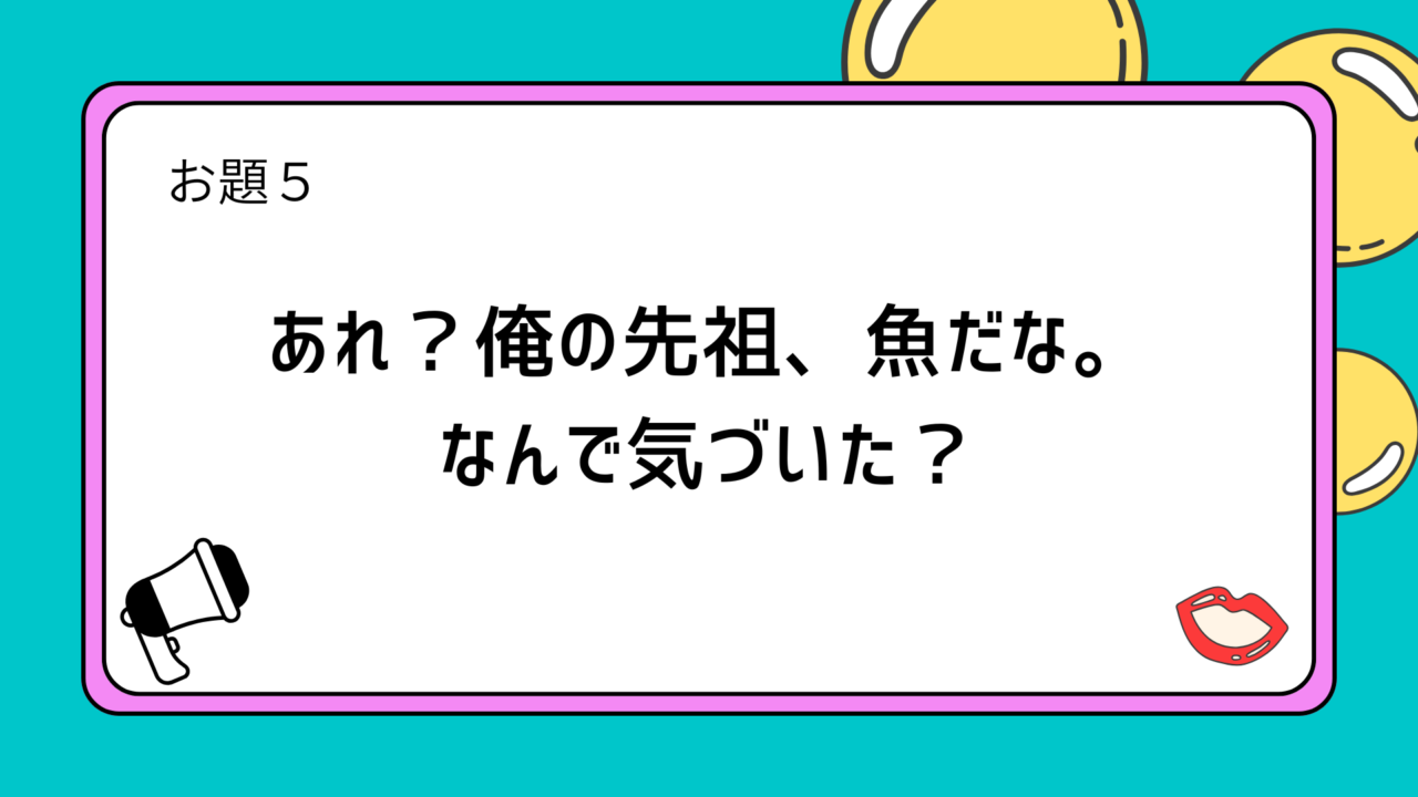 お題5：あれ？俺の先祖、魚だな。なんで気づいた？