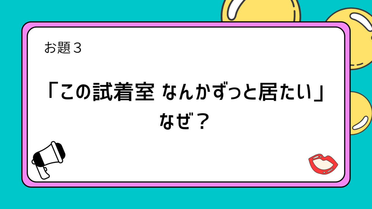 お題3：「この試着室 なんかずっと居たい」　なぜ？