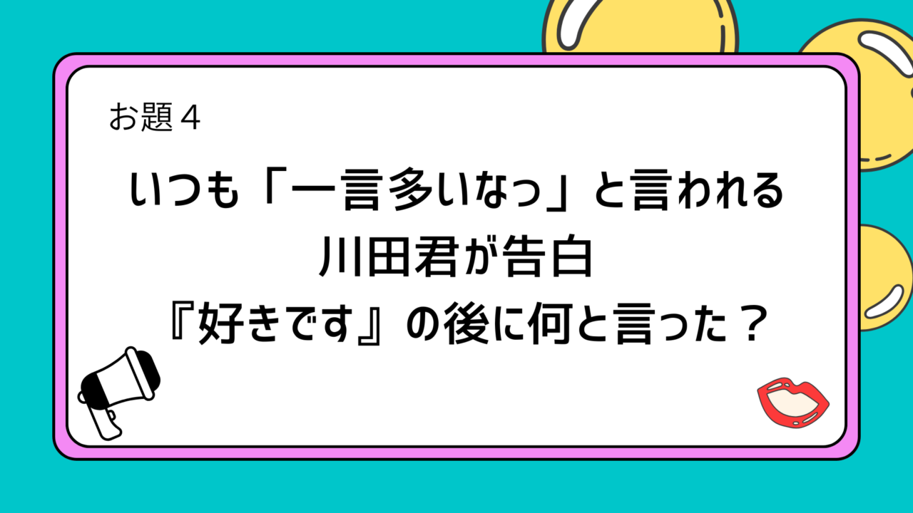 お題4：いつも「一言多いなっ」と言われる川田君が告白
　　 『好きです』の後に何と言った？